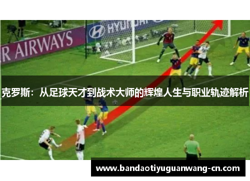 克罗斯：从足球天才到战术大师的辉煌人生与职业轨迹解析